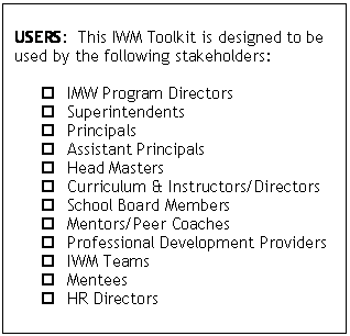 Text Box: 	
	USERS:  This IWM Toolkit is designed to be used by the following stakeholders:
	
	IMW Program Directors
	Superintendents 
	Principals
	Assistant Principals
	Head Masters
	Curriculum & Instructors/Directors
	School Board Members
	Mentors/Peer Coaches
	Professional Development Providers
	IWM Teams
	Mentees
	HR Directors

